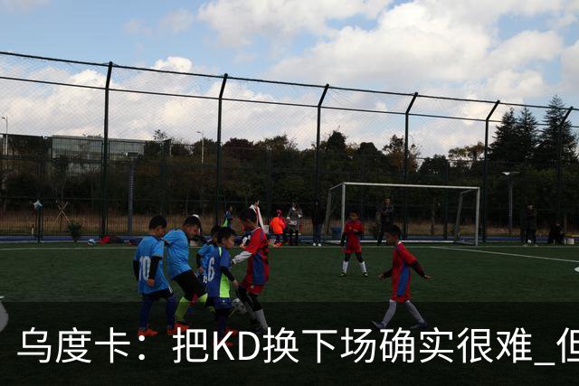 乌度卡：把KD换下场确实很难 但预计他本赛季能减少一些上场时间