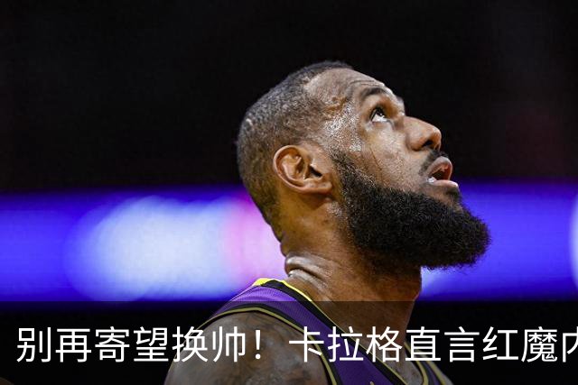 别再寄望换帅！卡拉格直言红魔内部早已失控，卡里克留任只是煎熬