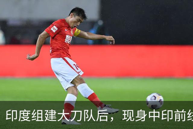 印度组建大刀队后，现身中印前线：印度边境警察司令要向莫迪发难