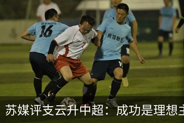 苏媒评支云升中超：成功是理想主义的副产品和长期主义的复利