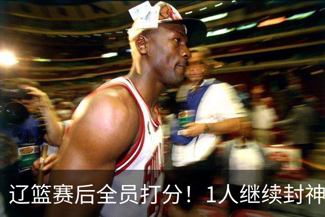 辽篮赛后全员打分！1人继续封神，这2人意想不到，还有1人不及格