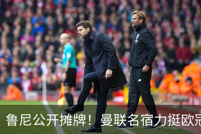 鲁尼公开摊牌！曼联名宿力挺欧冠冠军教头！他才是红魔最理想主帅