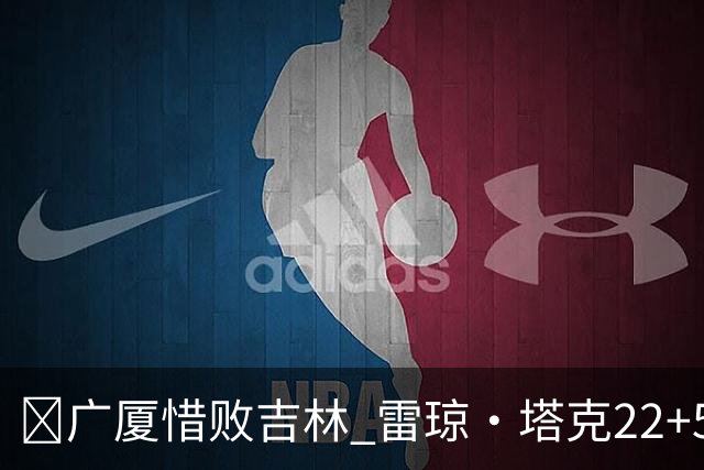🏀广厦惜败吉林 雷琼·塔克22+5 胡金秋19分 珀塞尔22+5