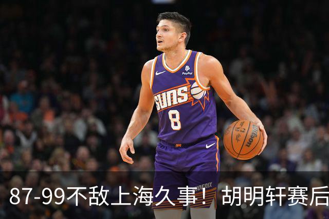 87-99不敌上海久事！胡明轩赛后坦言：别总指望末节翻盘